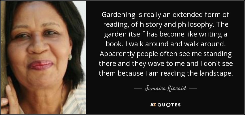 Gardening is really an extended form of reading, of history and philosophy. The garden itself has become like writing a book. I walk around and walk around. Apparently people often see me standing there and they wave to me and I don't see them because I am reading the landscape. - Jamaica Kincaid