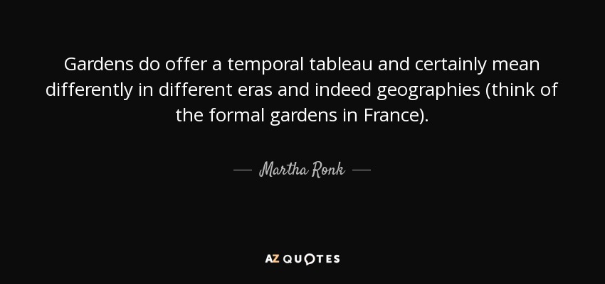 Gardens do offer a temporal tableau and certainly mean differently in different eras and indeed geographies (think of the formal gardens in France). - Martha Ronk