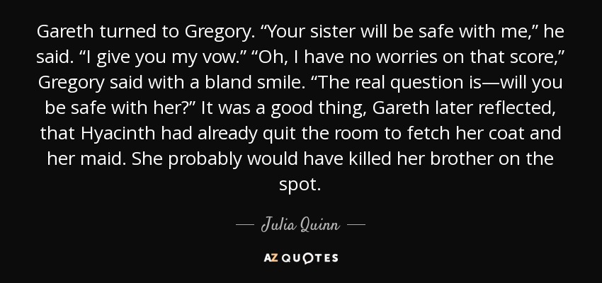 Gareth turned to Gregory. “Your sister will be safe with me,” he said. “I give you my vow.” “Oh, I have no worries on that score,” Gregory said with a bland smile. “The real question is—will you be safe with her?” It was a good thing, Gareth later reflected, that Hyacinth had already quit the room to fetch her coat and her maid. She probably would have killed her brother on the spot. - Julia Quinn