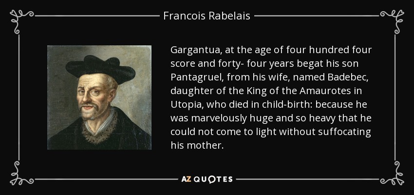 Gargantua, at the age of four hundred four score and forty- four years begat his son Pantagruel, from his wife, named Badebec, daughter of the King of the Amaurotes in Utopia, who died in child-birth: because he was marvelously huge and so heavy that he could not come to light without suffocating his mother. - Francois Rabelais