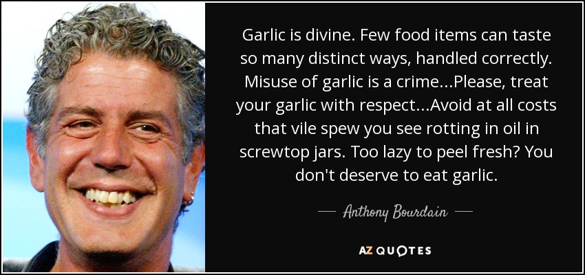 Garlic is divine. Few food items can taste so many distinct ways, handled correctly. Misuse of garlic is a crime...Please, treat your garlic with respect...Avoid at all costs that vile spew you see rotting in oil in screwtop jars. Too lazy to peel fresh? You don't deserve to eat garlic. - Anthony Bourdain