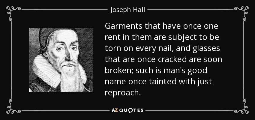 Garments that have once one rent in them are subject to be torn on every nail, and glasses that are once cracked are soon broken; such is man's good name once tainted with just reproach. - Joseph Hall