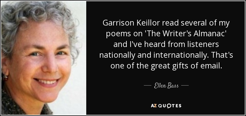 Garrison Keillor read several of my poems on 'The Writer's Almanac' and I've heard from listeners nationally and internationally. That's one of the great gifts of email. - Ellen Bass