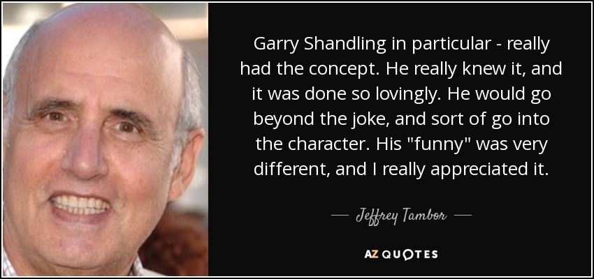 Garry Shandling in particular - really had the concept. He really knew it, and it was done so lovingly. He would go beyond the joke, and sort of go into the character. His 