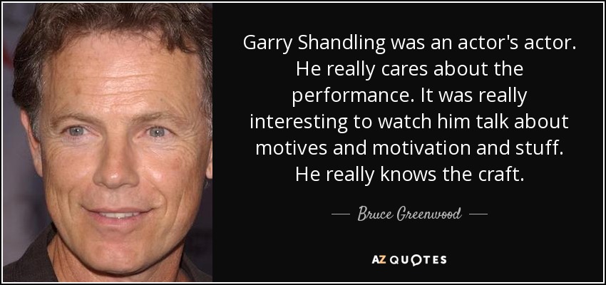 Garry Shandling was an actor's actor. He really cares about the performance. It was really interesting to watch him talk about motives and motivation and stuff. He really knows the craft. - Bruce Greenwood