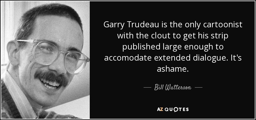 Garry Trudeau is the only cartoonist with the clout to get his strip published large enough to accomodate extended dialogue. It's ashame. - Bill Watterson