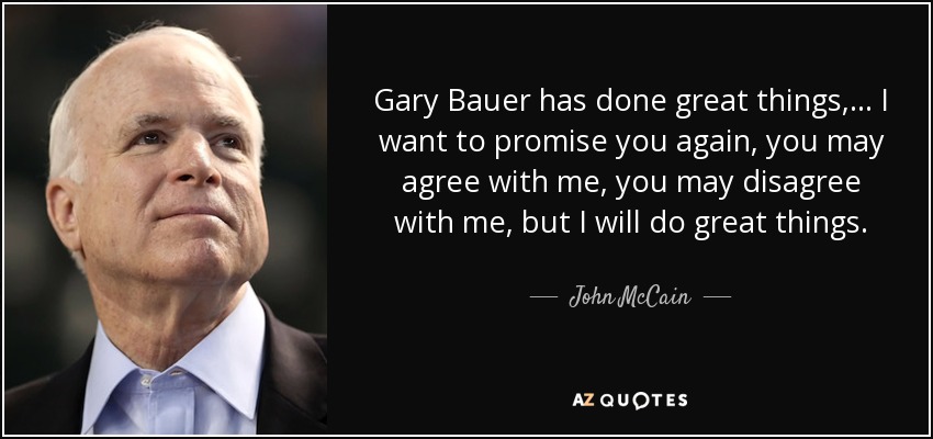 Gary Bauer has done great things, ... I want to promise you again, you may agree with me, you may disagree with me, but I will do great things. - John McCain