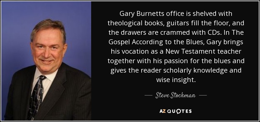 Gary Burnetts office is shelved with theological books, guitars fill the floor, and the drawers are crammed with CDs. In The Gospel According to the Blues, Gary brings his vocation as a New Testament teacher together with his passion for the blues and gives the reader scholarly knowledge and wise insight. - Steve Stockman