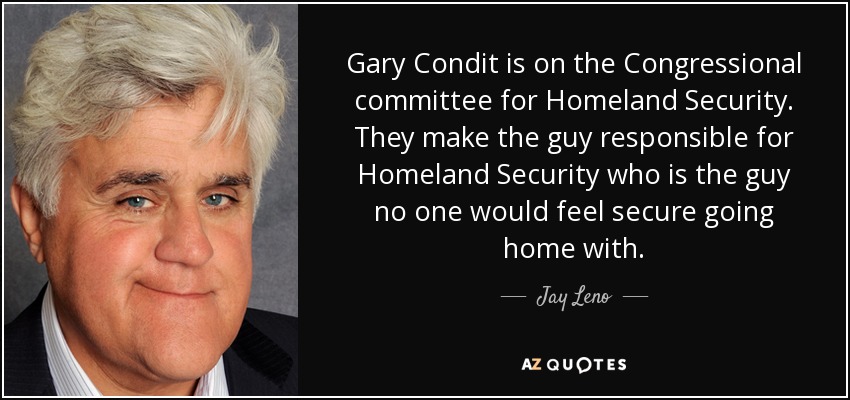 Gary Condit is on the Congressional committee for Homeland Security. They make the guy responsible for Homeland Security who is the guy no one would feel secure going home with. - Jay Leno