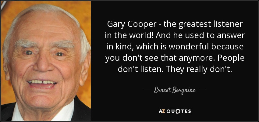 Gary Cooper - the greatest listener in the world! And he used to answer in kind, which is wonderful because you don't see that anymore. People don't listen. They really don't. - Ernest Borgnine