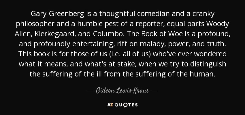 Gary Greenberg is a thoughtful comedian and a cranky philosopher and a humble pest of a reporter, equal parts Woody Allen, Kierkegaard, and Columbo. The Book of Woe is a profound, and profoundly entertaining, riff on malady, power, and truth. This book is for those of us (i.e. all of us) who've ever wondered what it means, and what's at stake, when we try to distinguish the suffering of the ill from the suffering of the human. - Gideon Lewis-Kraus