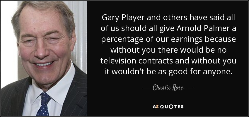 Gary Player and others have said all of us should all give Arnold Palmer a percentage of our earnings because without you there would be no television contracts and without you it wouldn't be as good for anyone. - Charlie Rose