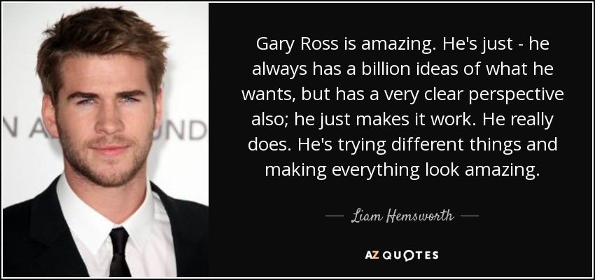 Gary Ross is amazing. He's just - he always has a billion ideas of what he wants, but has a very clear perspective also; he just makes it work. He really does. He's trying different things and making everything look amazing. - Liam Hemsworth