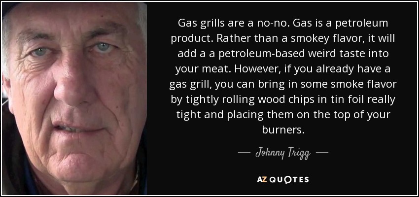 Gas grills are a no-no. Gas is a petroleum product. Rather than a smokey flavor, it will add a a petroleum-based weird taste into your meat. However, if you already have a gas grill, you can bring in some smoke flavor by tightly rolling wood chips in tin foil really tight and placing them on the top of your burners. - Johnny Trigg