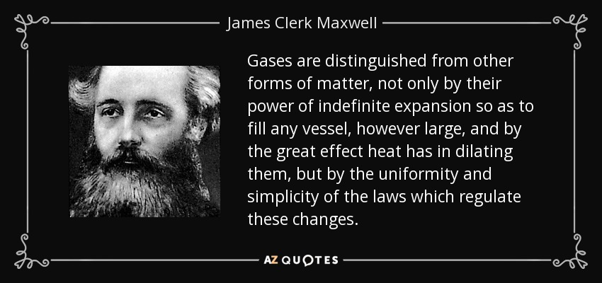 Gases are distinguished from other forms of matter, not only by their power of indefinite expansion so as to fill any vessel, however large, and by the great effect heat has in dilating them, but by the uniformity and simplicity of the laws which regulate these changes. - James Clerk Maxwell