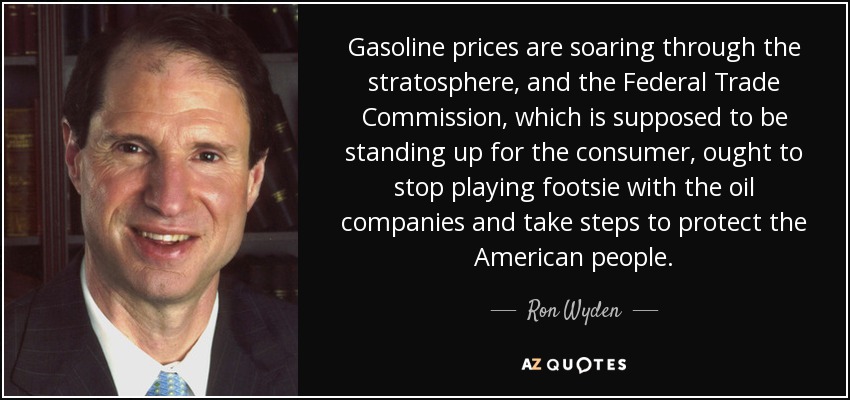 Gasoline prices are soaring through the stratosphere, and the Federal Trade Commission, which is supposed to be standing up for the consumer, ought to stop playing footsie with the oil companies and take steps to protect the American people. - Ron Wyden