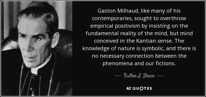 Gaston Milhaud, like many of his contemporaries, sought to overthrow empirical positivism by insisting on the fundamental reality of the mind, but mind conceived in the Kantian sense. The knowledge of nature is symbolic, and there is no necessary connection between the phenomena and our fictions. - Fulton J. Sheen