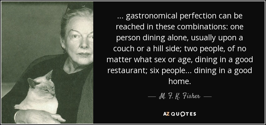 . . . gastronomical perfection can be reached in these combinations: one person dining alone, usually upon a couch or a hill side; two people, of no matter what sex or age, dining in a good restaurant; six people . . . dining in a good home. - M. F. K. Fisher