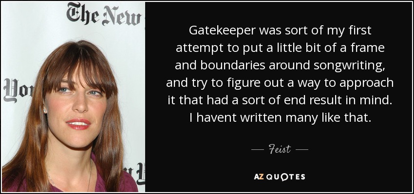 Gatekeeper was sort of my first attempt to put a little bit of a frame and boundaries around songwriting, and try to figure out a way to approach it that had a sort of end result in mind. I havent written many like that. - Feist
