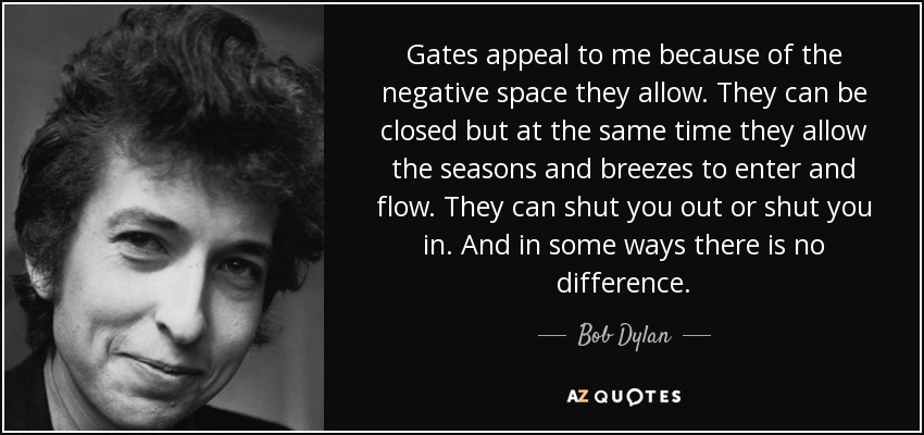 Gates appeal to me because of the negative space they allow. They can be closed but at the same time they allow the seasons and breezes to enter and flow. They can shut you out or shut you in. And in some ways there is no difference. - Bob Dylan