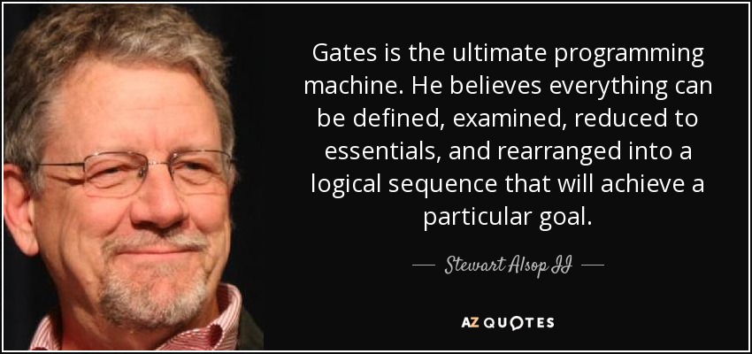 Gates is the ultimate programming machine. He believes everything can be defined, examined, reduced to essentials, and rearranged into a logical sequence that will achieve a particular goal. - Stewart Alsop II