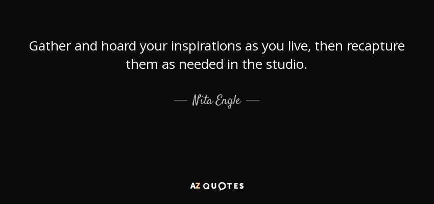 Gather and hoard your inspirations as you live, then recapture them as needed in the studio. - Nita Engle