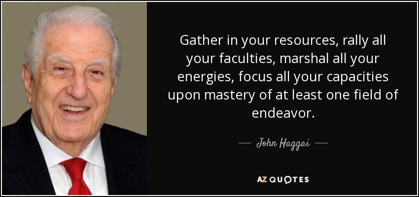 Gather in your resources, rally all your faculties, marshal all your energies, focus all your capacities upon mastery of at least one field of endeavor. - John Haggai