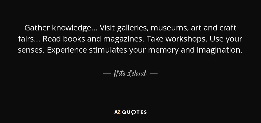 Gather knowledge... Visit galleries, museums, art and craft fairs... Read books and magazines. Take workshops. Use your senses. Experience stimulates your memory and imagination. - Nita Leland