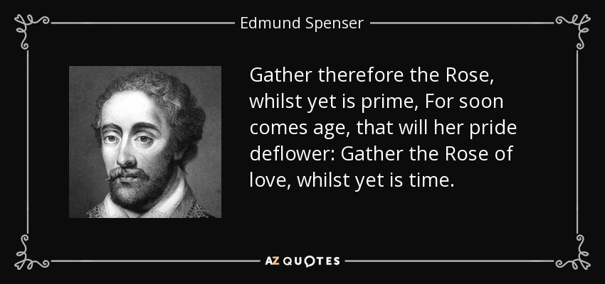 Gather therefore the Rose, whilst yet is prime, For soon comes age, that will her pride deflower: Gather the Rose of love, whilst yet is time. - Edmund Spenser