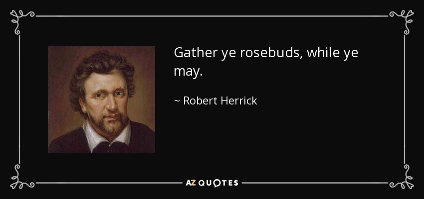 Gather ye rosebuds, while ye may. - Robert Herrick