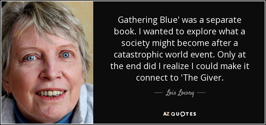Gathering Blue' was a separate book. I wanted to explore what a society might become after a catastrophic world event. Only at the end did I realize I could make it connect to 'The Giver. - Lois Lowry