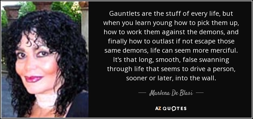 Gauntlets are the stuff of every life, but when you learn young how to pick them up, how to work them against the demons, and finally how to outlast if not escape those same demons, life can seem more merciful. It's that long, smooth, false swanning through life that seems to drive a person, sooner or later, into the wall. - Marlena De Blasi