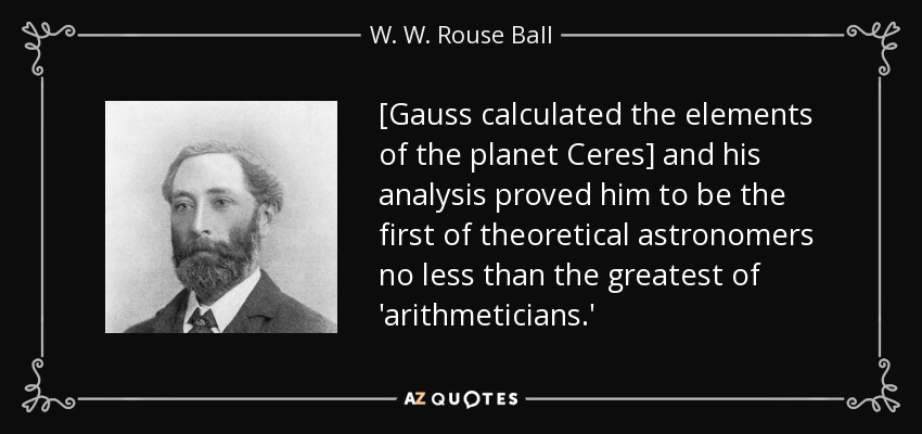 [Gauss calculated the elements of the planet Ceres] and his analysis proved him to be the first of theoretical astronomers no less than the greatest of 'arithmeticians.' - W. W. Rouse Ball