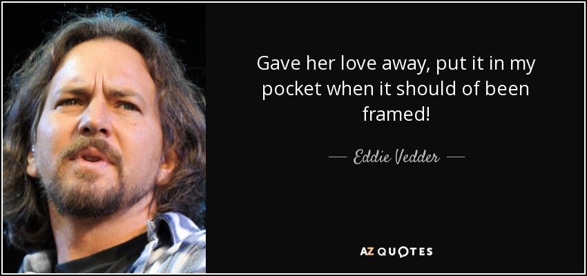 Gave her love away, put it in my pocket when it should of been framed! - Eddie Vedder
