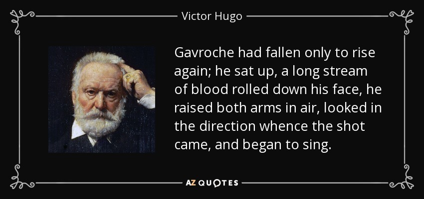 Gavroche had fallen only to rise again; he sat up, a long stream of blood rolled down his face, he raised both arms in air, looked in the direction whence the shot came, and began to sing. - Victor Hugo