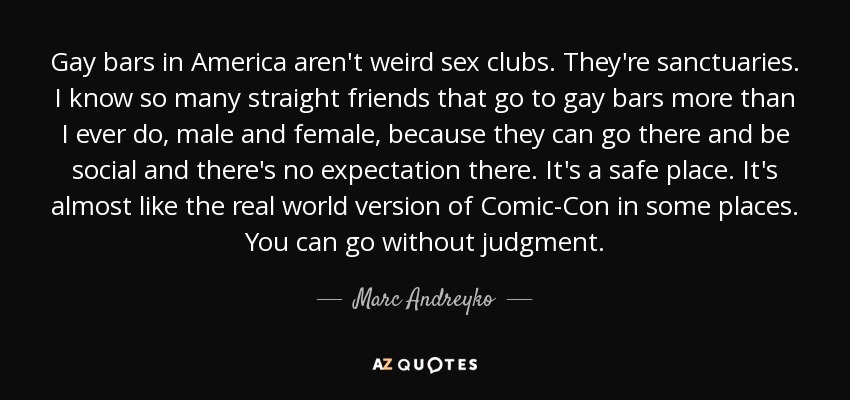 Gay bars in America aren't weird sex clubs. They're sanctuaries. I know so many straight friends that go to gay bars more than I ever do, male and female, because they can go there and be social and there's no expectation there. It's a safe place. It's almost like the real world version of Comic-Con in some places. You can go without judgment. - Marc Andreyko