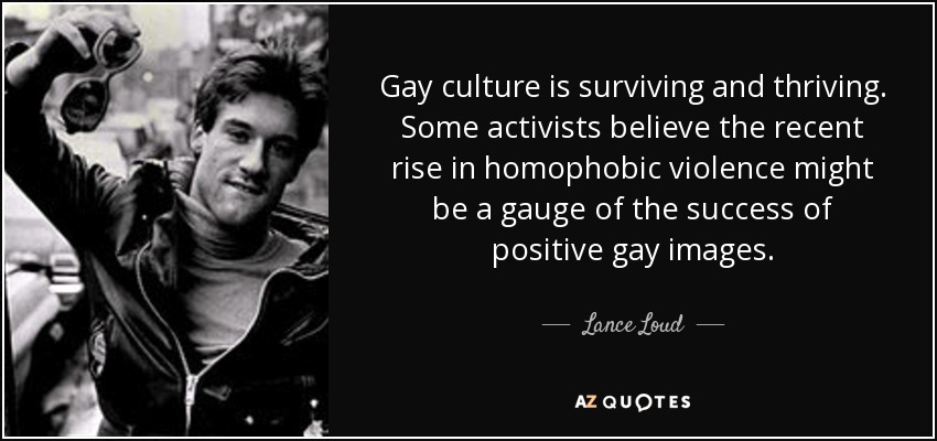 Gay culture is surviving and thriving. Some activists believe the recent rise in homophobic violence might be a gauge of the success of positive gay images. - Lance Loud