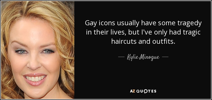 Gay icons usually have some tragedy in their lives, but I've only had tragic haircuts and outfits. - Kylie Minogue