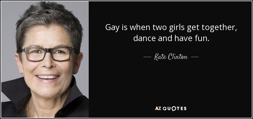 Gay is when two girls get together, dance and have fun. - Kate Clinton