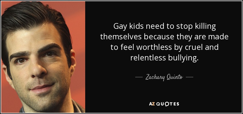 Gay kids need to stop killing themselves because they are made to feel worthless by cruel and relentless bullying. - Zachary Quinto