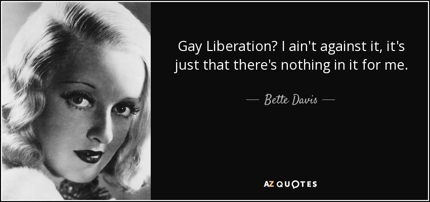 Gay Liberation? I ain't against it, it's just that there's nothing in it for me. - Bette Davis