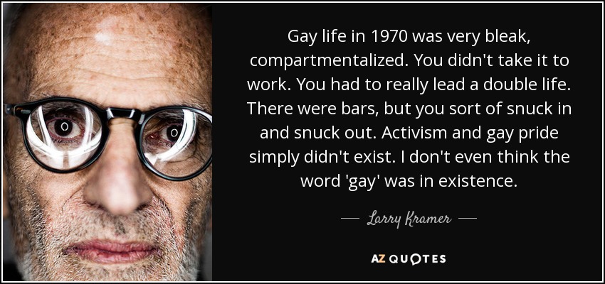 Gay life in 1970 was very bleak, compartmentalized. You didn't take it to work. You had to really lead a double life. There were bars, but you sort of snuck in and snuck out. Activism and gay pride simply didn't exist. I don't even think the word 'gay' was in existence. - Larry Kramer