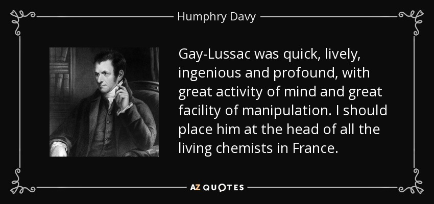 Gay-Lussac was quick, lively, ingenious and profound, with great activity of mind and great facility of manipulation. I should place him at the head of all the living chemists in France. - Humphry Davy