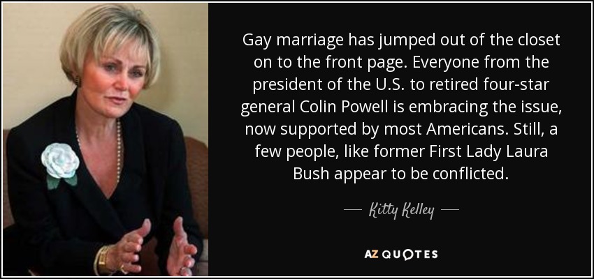 Gay marriage has jumped out of the closet on to the front page. Everyone from the president of the U.S. to retired four-star general Colin Powell is embracing the issue, now supported by most Americans. Still, a few people, like former First Lady Laura Bush appear to be conflicted. - Kitty Kelley