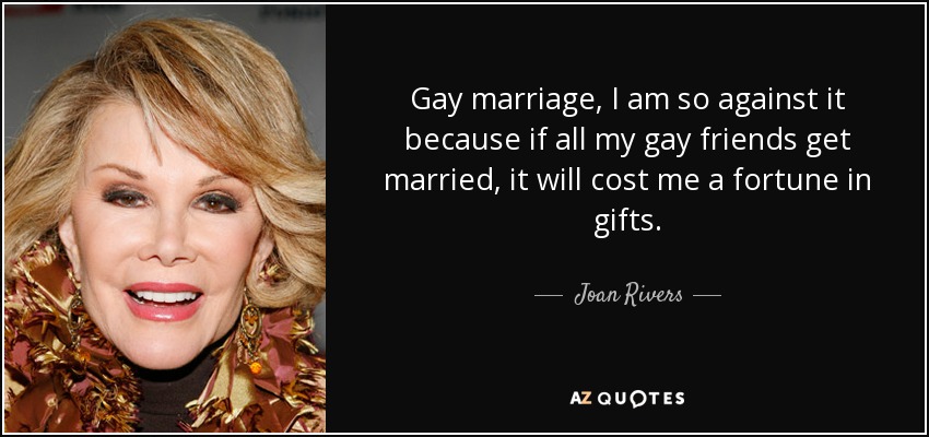 Gay marriage, I am so against it because if all my gay friends get married, it will cost me a fortune in gifts. - Joan Rivers