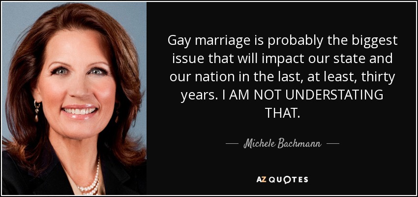 Gay marriage is probably the biggest issue that will impact our state and our nation in the last, at least, thirty years. I AM NOT UNDERSTATING THAT. - Michele Bachmann