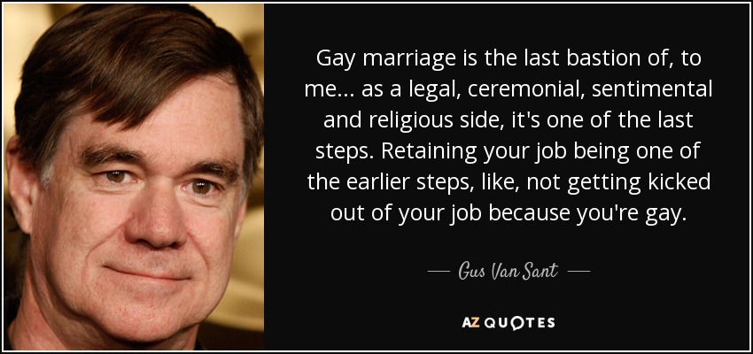 Gay marriage is the last bastion of, to me... as a legal, ceremonial, sentimental and religious side, it's one of the last steps. Retaining your job being one of the earlier steps, like, not getting kicked out of your job because you're gay. - Gus Van Sant