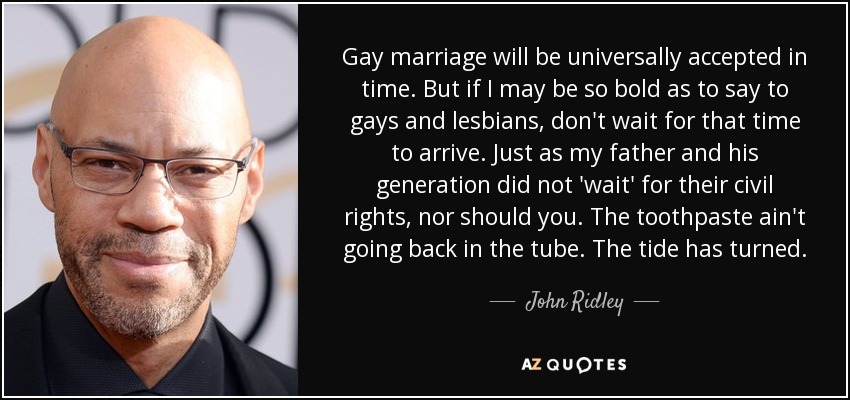 Gay marriage will be universally accepted in time. But if I may be so bold as to say to gays and lesbians, don't wait for that time to arrive. Just as my father and his generation did not 'wait' for their civil rights, nor should you. The toothpaste ain't going back in the tube. The tide has turned. - John Ridley