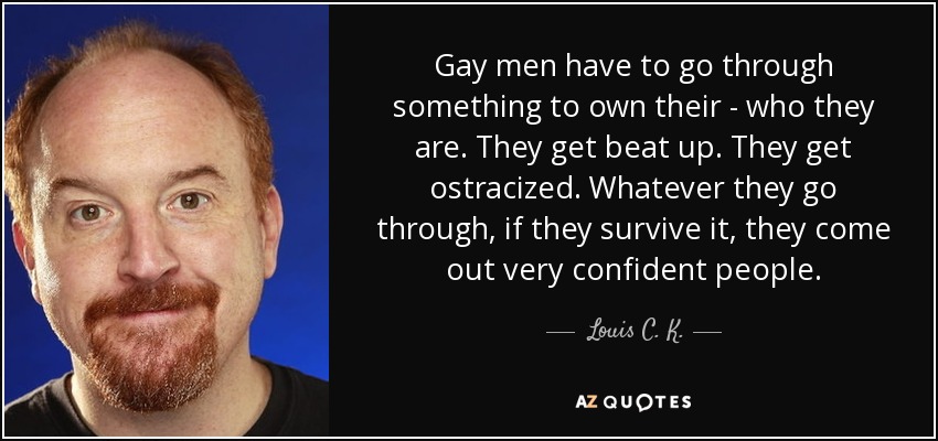Gay men have to go through something to own their - who they are. They get beat up. They get ostracized. Whatever they go through, if they survive it, they come out very confident people. - Louis C. K.