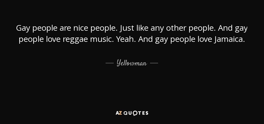 Gay people are nice people. Just like any other people. And gay people love reggae music. Yeah. And gay people love Jamaica. - Yellowman